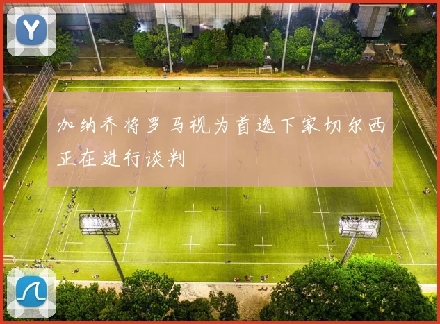 加纳乔将罗马视为首选下家切尔西正在进行谈判
