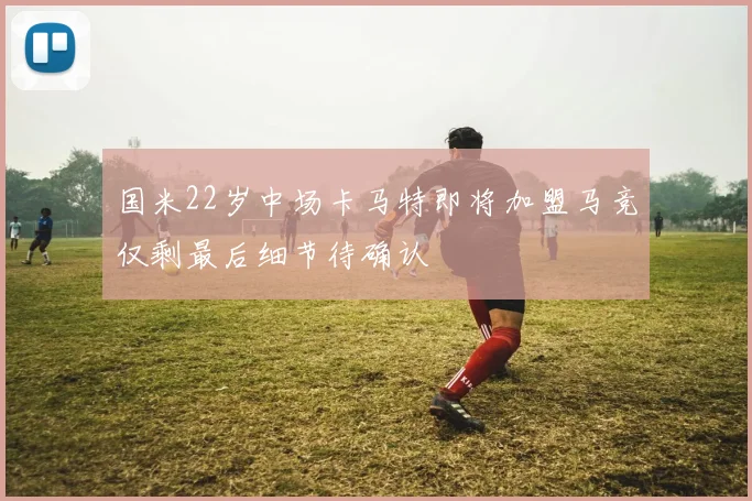 国米22岁中场卡马特即将加盟马竞仅剩最后细节待确认